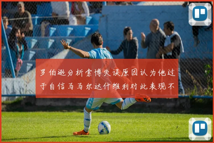 罗伯逊分析索博失误原因认为他过于自信马马尔达什维利对此表现不满