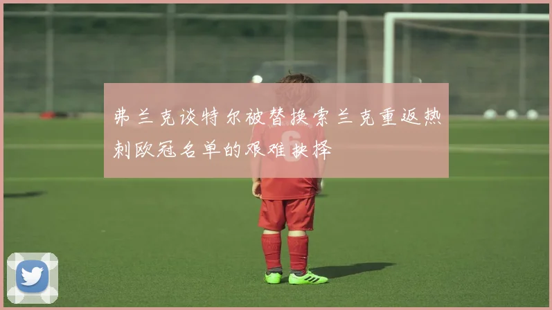 弗兰克谈特尔被替换索兰克重返热刺欧冠名单的艰难抉择