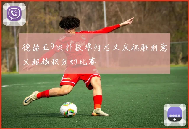 德赫亚9次扑救零封尤文庆祝胜利意义超越积分的比赛