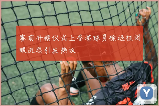 赛前升旗仪式上香港球员徐远征闭眼沉思引发热议