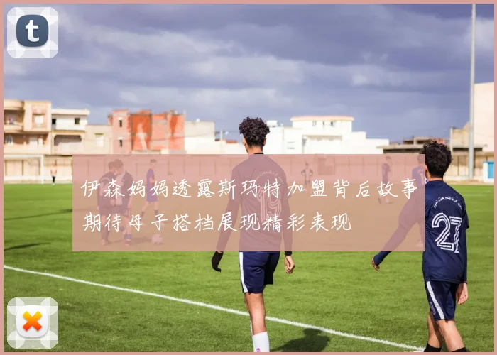 伊森妈妈透露斯玛特加盟背后故事期待母子搭档展现精彩表现