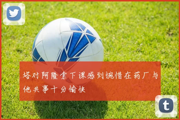 塔对阿隆索下课感到惋惜在药厂与他共事十分愉快