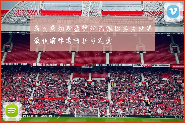 乌戈桑切斯盛赞姆巴佩称其为世界最佳前锋需呵护与宠爱