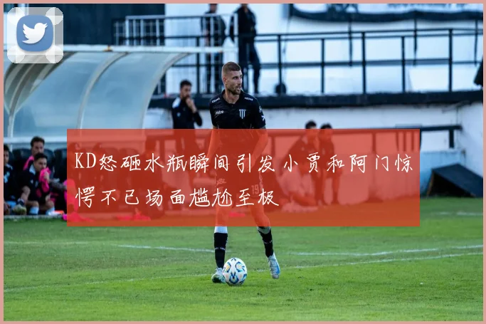 KD怒砸水瓶瞬间引发小贾和阿门惊愕不已场面尴尬至极