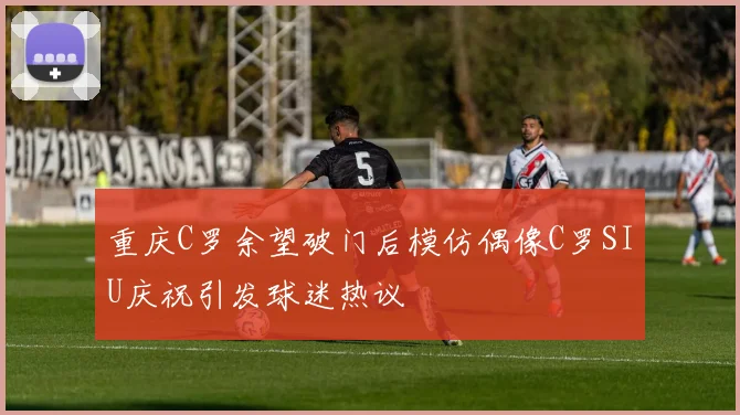 重庆C罗余望破门后模仿偶像C罗SIU庆祝引发球迷热议