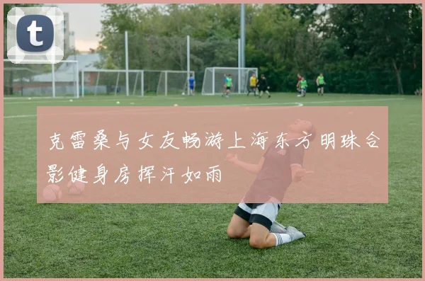 克雷桑与女友畅游上海东方明珠合影健身房挥汗如雨