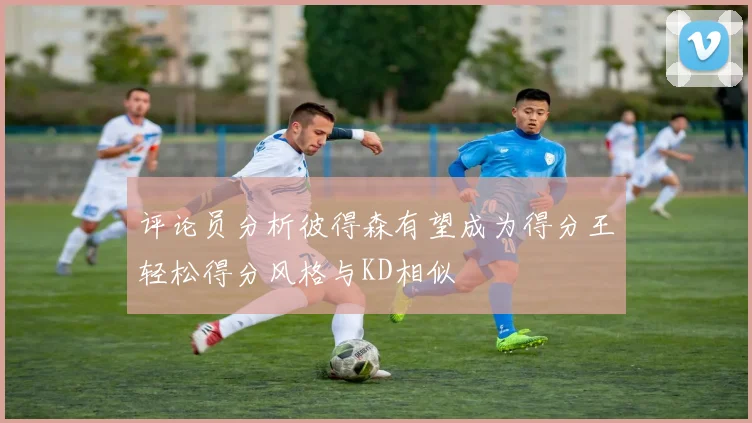 评论员分析彼得森有望成为得分王轻松得分风格与KD相似