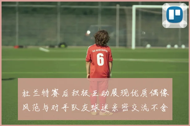 杜兰特赛后积极互动展现优质偶像风范与对手队友球迷亲密交流不舍离场