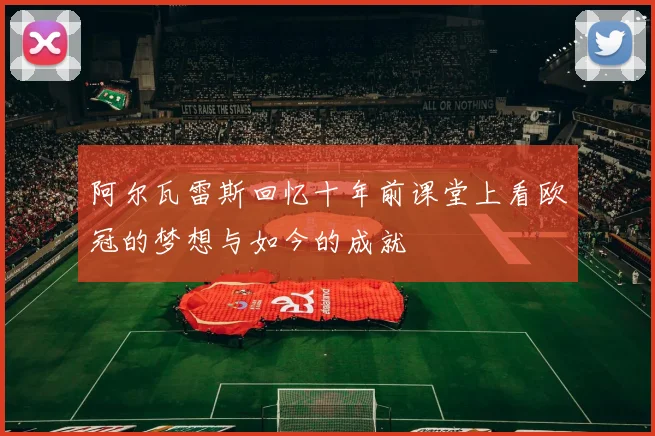 阿尔瓦雷斯回忆十年前课堂上看欧冠的梦想与如今的成就