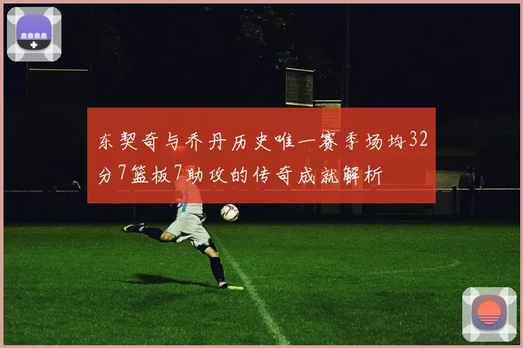 东契奇与乔丹历史唯一赛季场均32分7篮板7助攻的传奇成就解析