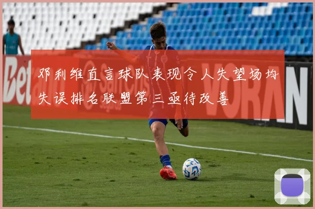 邓利维直言球队表现令人失望场均失误排名联盟第三亟待改善