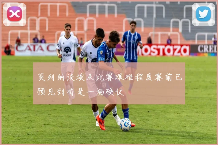 莫利纳谈埃及比赛艰难程度赛前已预见到将是一场硬仗