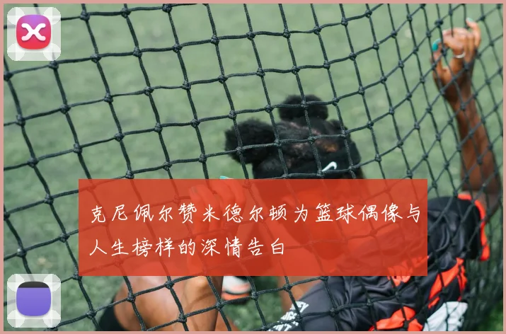 克尼佩尔赞米德尔顿为篮球偶像与人生榜样的深情告白
