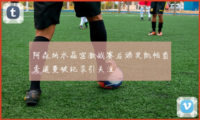 阿森纳水晶宫激战赛后颁奖凯帕首秀道曼破纪录引关注