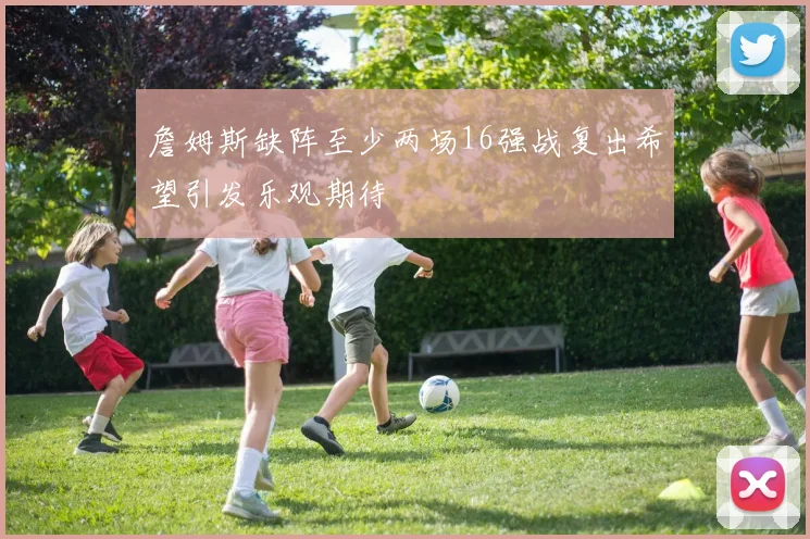 詹姆斯缺阵至少两场16强战复出希望引发乐观期待