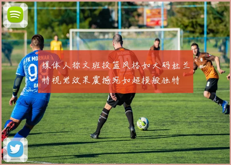 媒体人称文班投篮风格如大码杜兰特视觉效果震撼宛如超模般独特