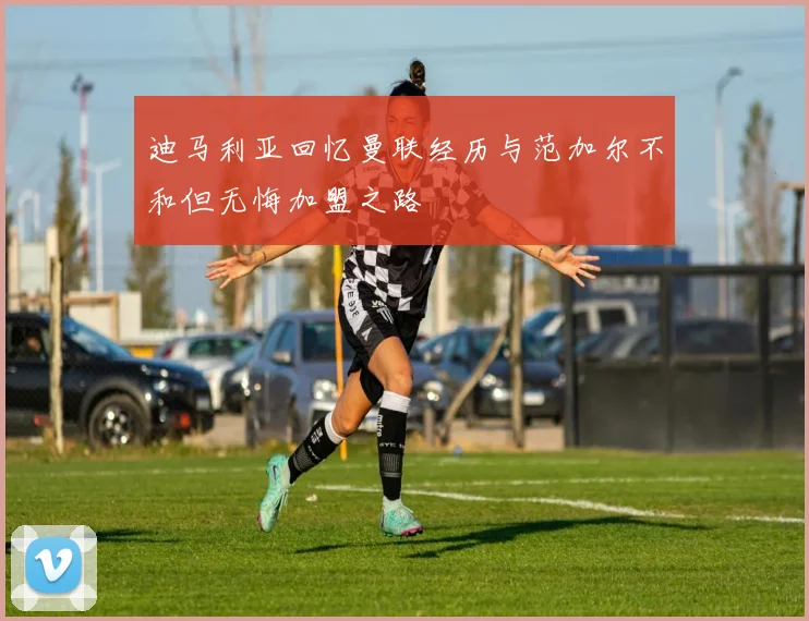 迪马利亚回忆曼联经历与范加尔不和但无悔加盟之路