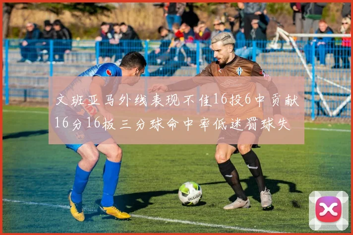 文班亚马外线表现不佳16投6中贡献16分16板三分球命中率低迷罚球失准影响球队表现