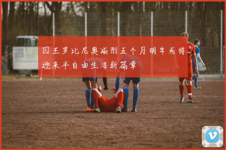 囚王罗比尼奥减刑五个月明年或将迎来半自由生活新篇章