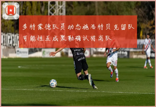 多特蒙德队员动态施洛特贝克留队可能性五成聚勒确认将离队