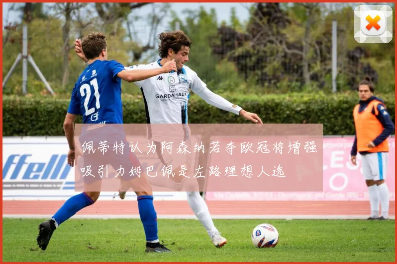 佩蒂特认为阿森纳若夺欧冠将增强吸引力姆巴佩是左路理想人选