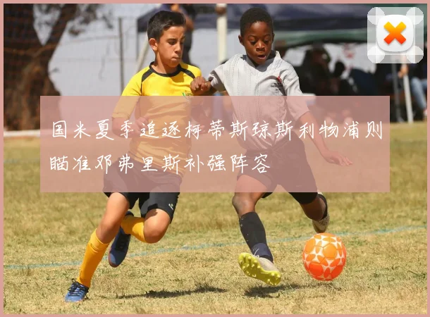 国米夏季追逐柯蒂斯琼斯利物浦则瞄准邓弗里斯补强阵容