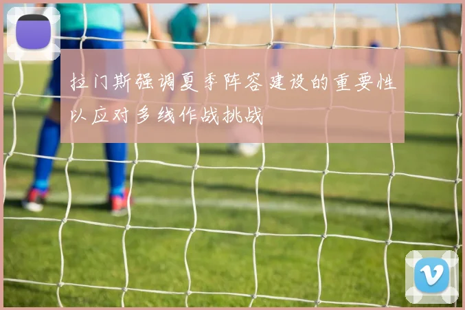 拉门斯强调夏季阵容建设的重要性以应对多线作战挑战