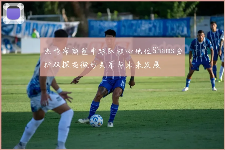 杰伦布朗重申球队核心地位Shams分析双探花微妙关系与未来发展