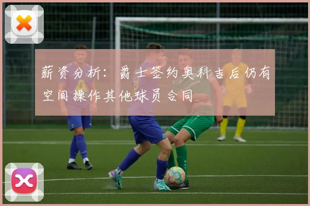 薪资分析：爵士签约奥科吉后仍有空间操作其他球员合同