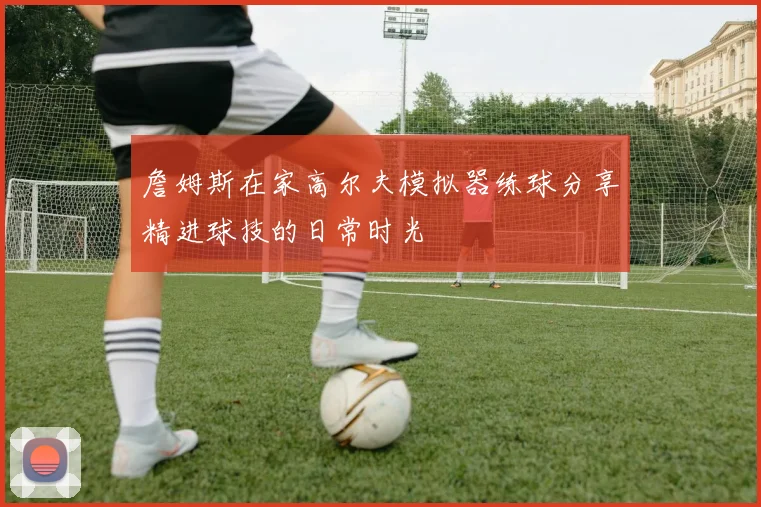 詹姆斯在家高尔夫模拟器练球分享精进球技的日常时光