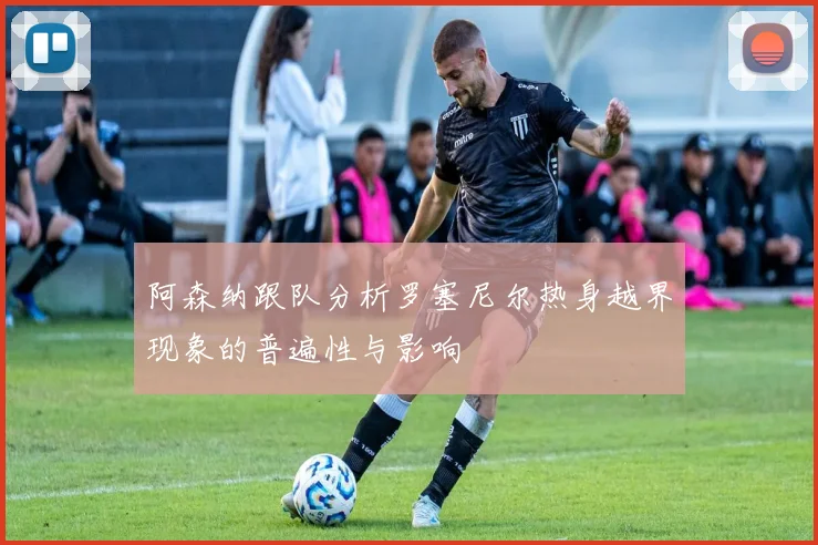 阿森纳跟队分析罗塞尼尔热身越界现象的普遍性与影响