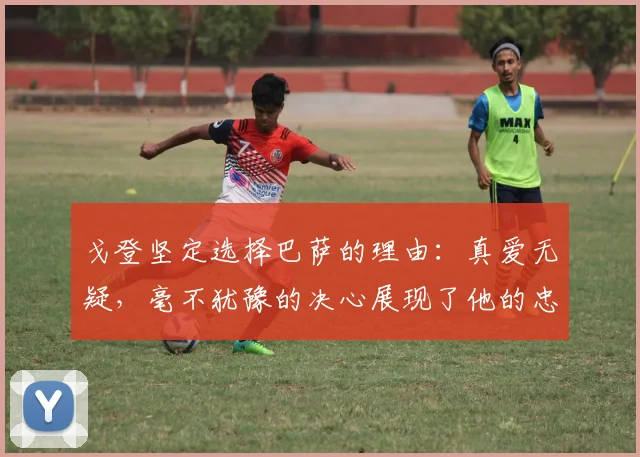戈登坚定选择巴萨的理由：真爱无疑，毫不犹豫的决心展现了他的忠诚