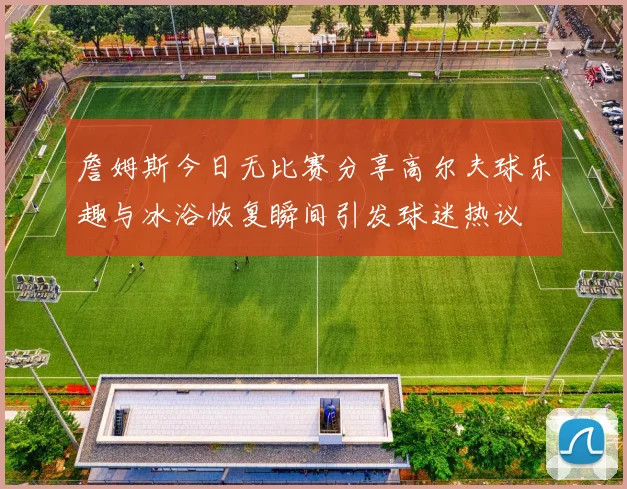 詹姆斯今日无比赛分享高尔夫球乐趣与冰浴恢复瞬间引发球迷热议