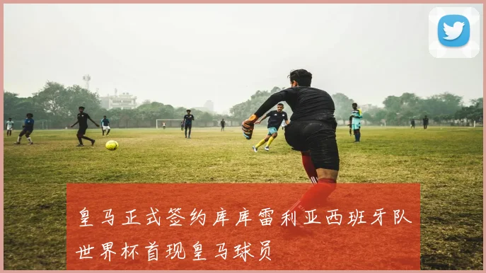 皇马正式签约库库雷利亚西班牙队世界杯首现皇马球员
