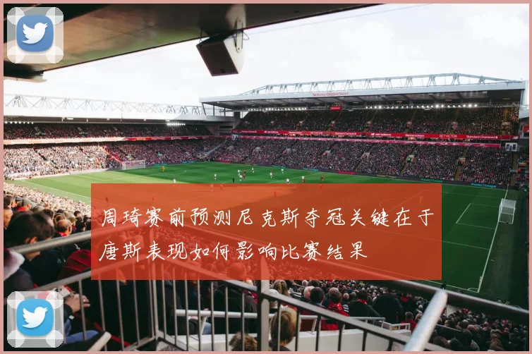 周琦赛前预测尼克斯夺冠关键在于唐斯表现如何影响比赛结果