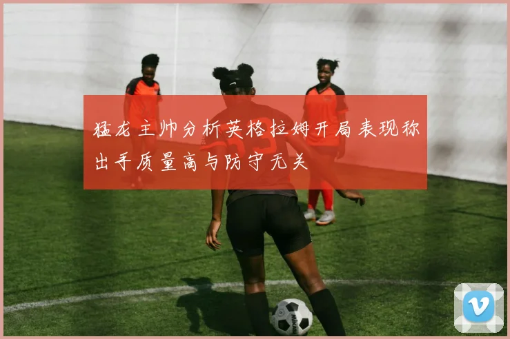 猛龙主帅分析英格拉姆开局表现称出手质量高与防守无关